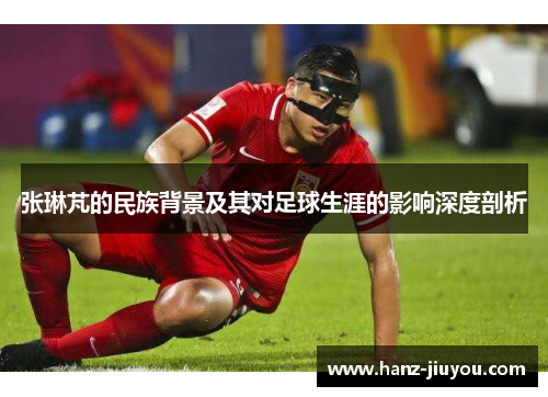 张琳芃的民族背景及其对足球生涯的影响深度剖析