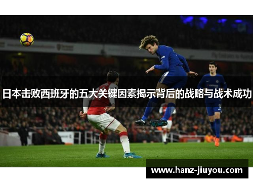 日本击败西班牙的五大关键因素揭示背后的战略与战术成功