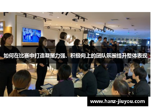 如何在比赛中打造凝聚力强、积极向上的团队氛围提升整体表现