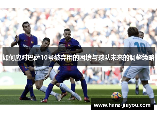 如何应对巴萨10号被弃用的困境与球队未来的调整策略