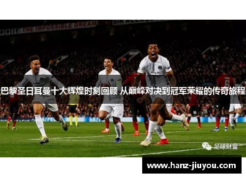 巴黎圣日耳曼十大辉煌时刻回顾 从巅峰对决到冠军荣耀的传奇旅程