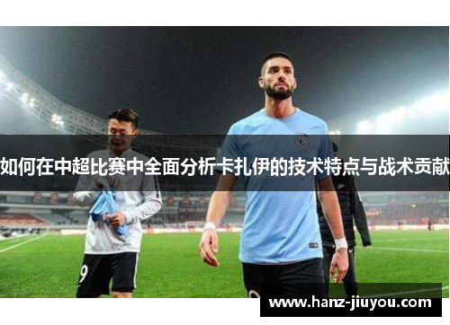 如何在中超比赛中全面分析卡扎伊的技术特点与战术贡献