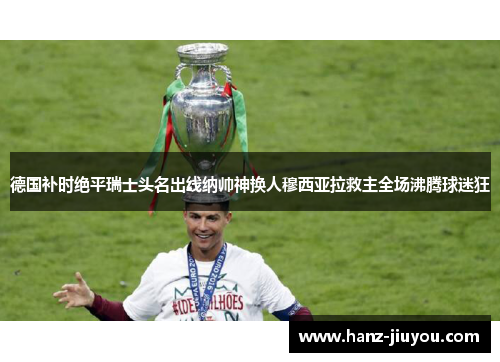 德国补时绝平瑞士头名出线纳帅神换人穆西亚拉救主全场沸腾球迷狂