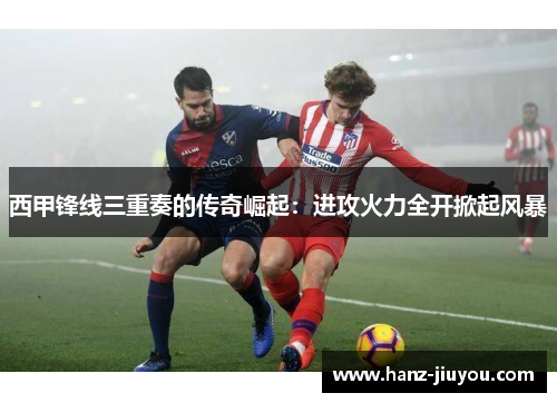 西甲锋线三重奏的传奇崛起:进攻火力全开掀起风暴 西甲锋线三重奏的传奇崛起:进攻火力全开掀起风暴